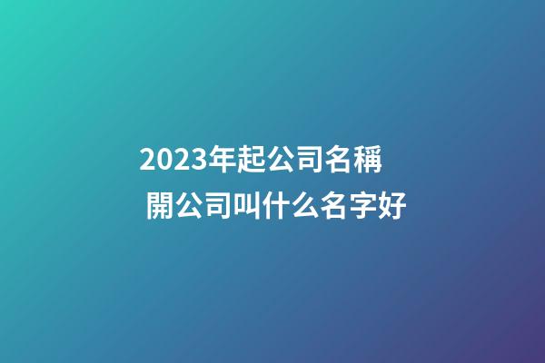 2023年起公司名稱 開公司叫什么名字好-第1張-公司起名-玄機派